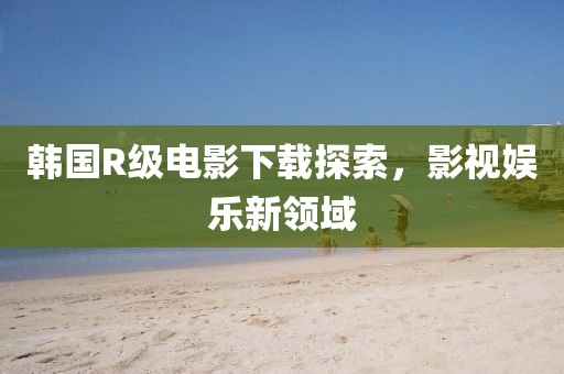 韩国R级电影下载探索，影视娱乐新领域