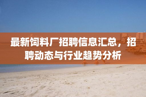 最新饲料厂招聘信息汇总，招聘动态与行业趋势分析