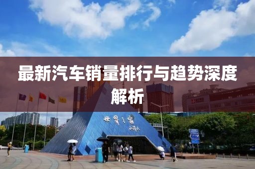 最新汽车销量排行与趋势深度解析