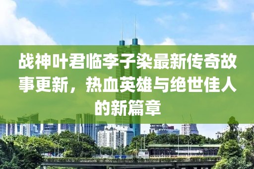 战神叶君临李子染最新传奇故事更新，热血英雄与绝世佳人的新篇章