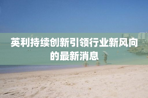 英利持续创新引领行业新风向的最新消息