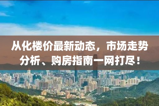 从化楼价最新动态，市场走势分析、购房指南一网打尽！