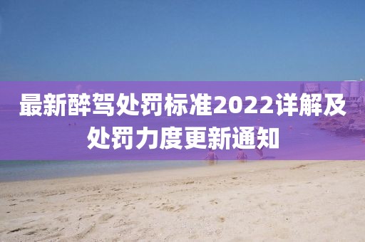 最新醉驾处罚标准2022详解及处罚力度更新通知