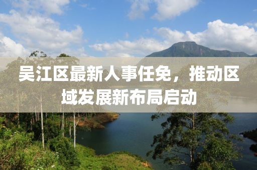 吴江区最新人事任免，推动区域发展新布局启动