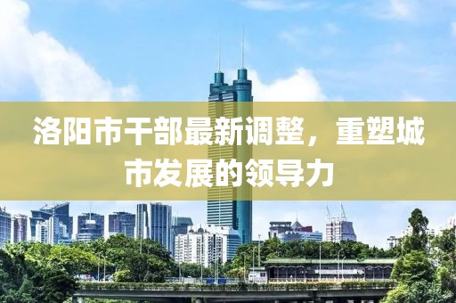 洛阳市干部最新调整，重塑城市发展的领导力