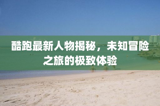 酷跑最新人物揭秘，未知冒险之旅的极致体验