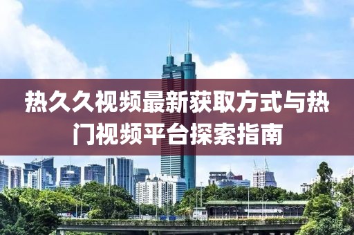 热久久视频最新获取方式与热门视频平台探索指南