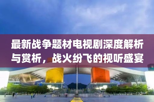最新战争题材电视剧深度解析与赏析，战火纷飞的视听盛宴