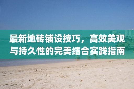 最新地砖铺设技巧，高效美观与持久性的完美结合实践指南