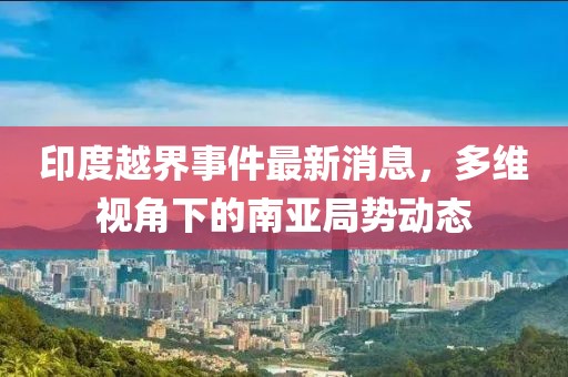 印度越界事件最新消息，多维视角下的南亚局势动态