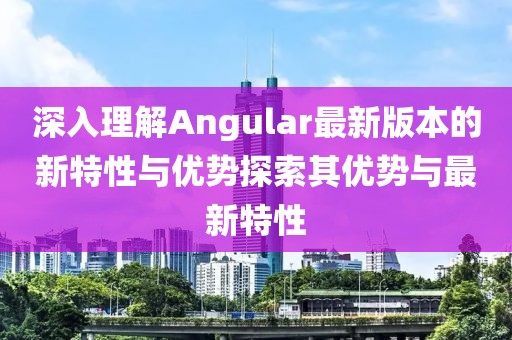 深入理解Angular最新版本的新特性与优势探索其优势与最新特性
