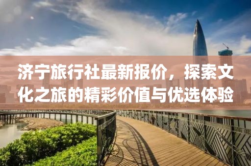 济宁旅行社最新报价，探索文化之旅的精彩价值与优选体验