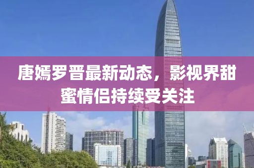唐嫣罗晋最新动态，影视界甜蜜情侣持续受关注