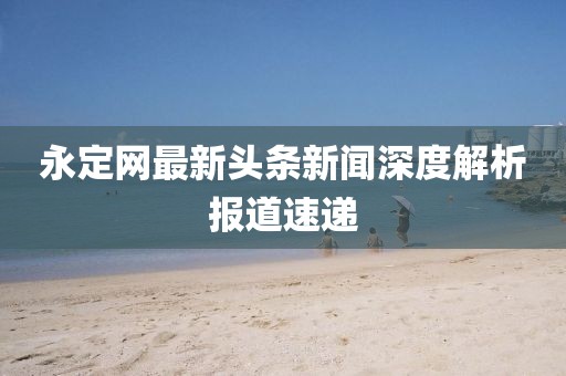 永定网最新头条新闻深度解析报道速递
