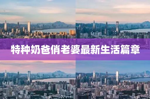 特种奶爸俏老婆最新生活篇章