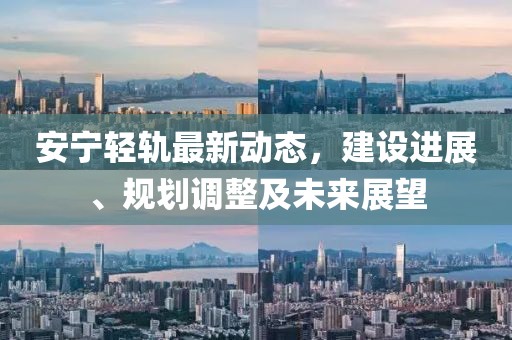 安宁轻轨最新动态，建设进展、规划调整及未来展望
