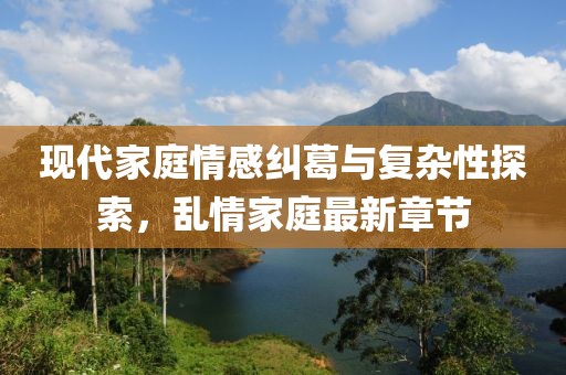 现代家庭情感纠葛与复杂性探索，乱情家庭最新章节