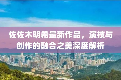 佐佐木明希最新作品，演技与创作的融合之美深度解析