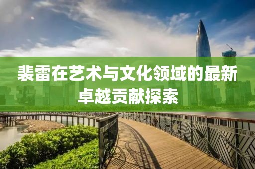 裴雷在艺术与文化领域的最新卓越贡献探索