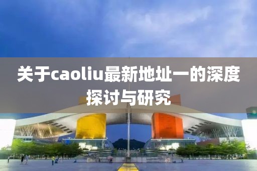 关于caoliu最新地址一的深度探讨与研究