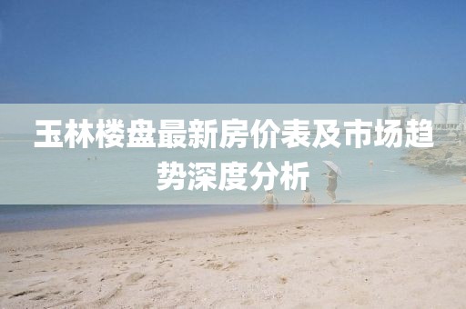 玉林楼盘最新房价表及市场趋势深度分析