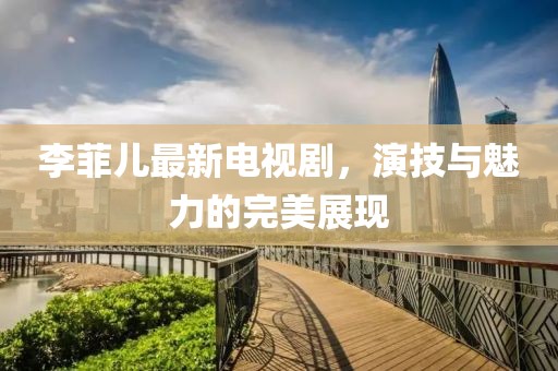 李菲儿最新电视剧，演技与魅力的完美展现