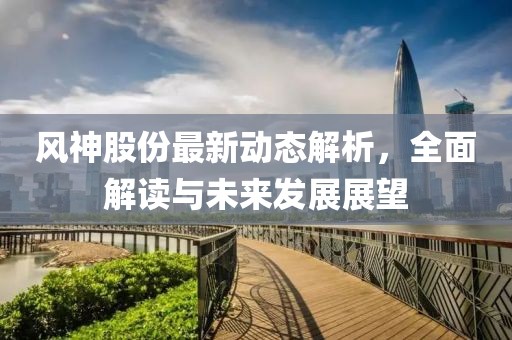 风神股份最新动态解析，全面解读与未来发展展望