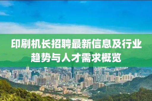 印刷机长招聘最新信息及行业趋势与人才需求概览