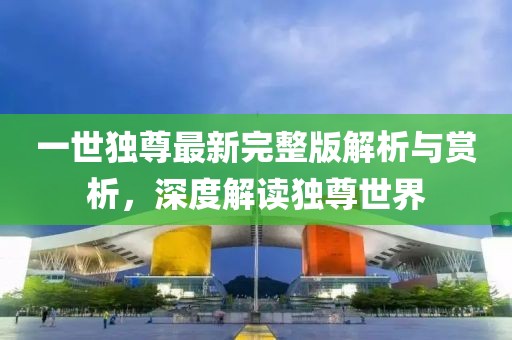 一世独尊最新完整版解析与赏析，深度解读独尊世界