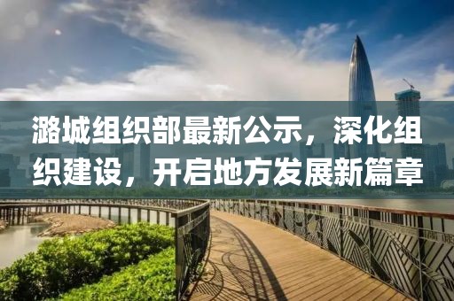 潞城组织部最新公示，深化组织建设，开启地方发展新篇章
