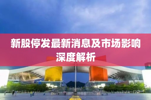 新股停发最新消息及市场影响深度解析