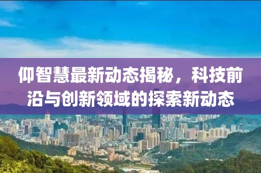 仰智慧最新动态揭秘，科技前沿与创新领域的探索新动态