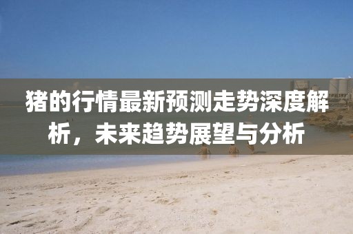 猪的行情最新预测走势深度解析，未来趋势展望与分析