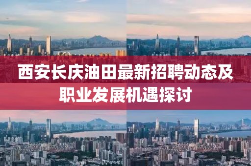 西安长庆油田最新招聘动态及职业发展机遇探讨