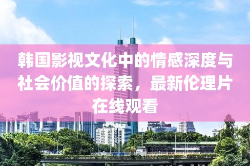 韩国影视文化中的情感深度与社会价值的探索，最新伦理片在线观看