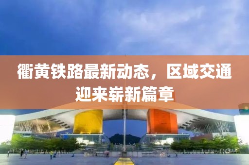 衢黄铁路最新动态，区域交通迎来崭新篇章