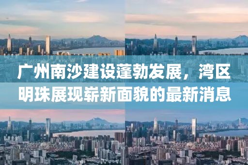 广州南沙建设蓬勃发展，湾区明珠展现崭新面貌的最新消息