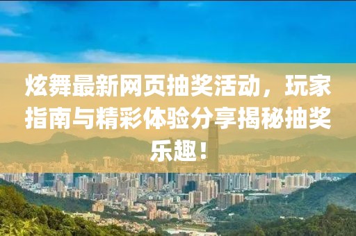 炫舞最新网页抽奖活动，玩家指南与精彩体验分享揭秘抽奖乐趣！