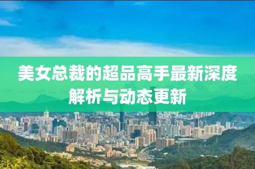 美女总裁的超品高手最新深度解析与动态更新