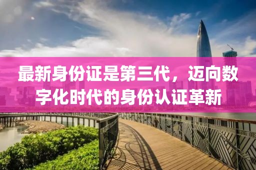 最新身份证是第三代，迈向数字化时代的身份认证革新