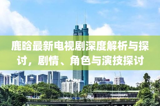 鹿晗最新电视剧深度解析与探讨，剧情、角色与演技探讨