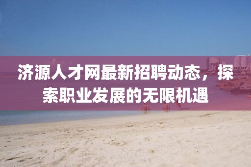 济源人才网最新招聘动态，探索职业发展的无限机遇