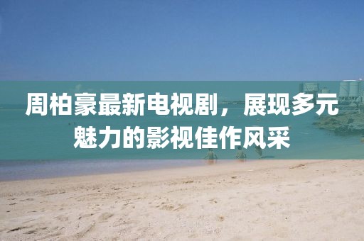 周柏豪最新电视剧，展现多元魅力的影视佳作风采