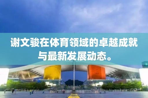谢文骏在体育领域的卓越成就与最新发展动态。