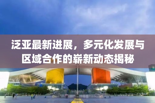 泛亚最新进展，多元化发展与区域合作的崭新动态揭秘