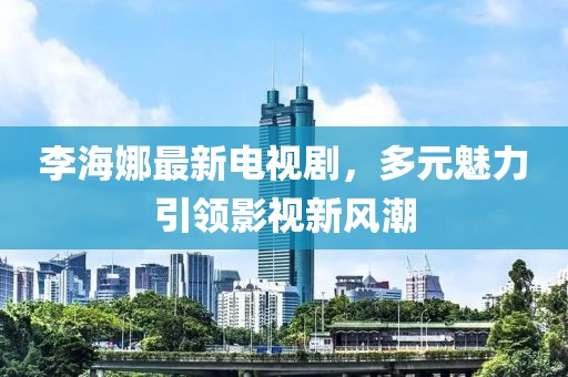 李海娜最新电视剧，多元魅力引领影视新风潮