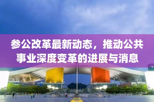 参公改革最新动态，推动公共事业深度变革的进展与消息