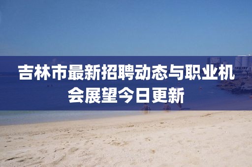 吉林市最新招聘动态与职业机会展望今日更新