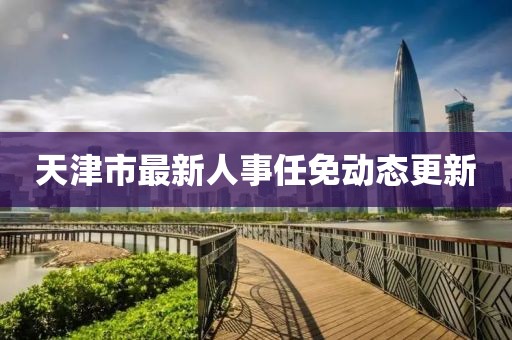 天津市最新人事任免动态更新