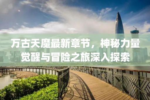 万古天魔最新章节，神秘力量觉醒与冒险之旅深入探索